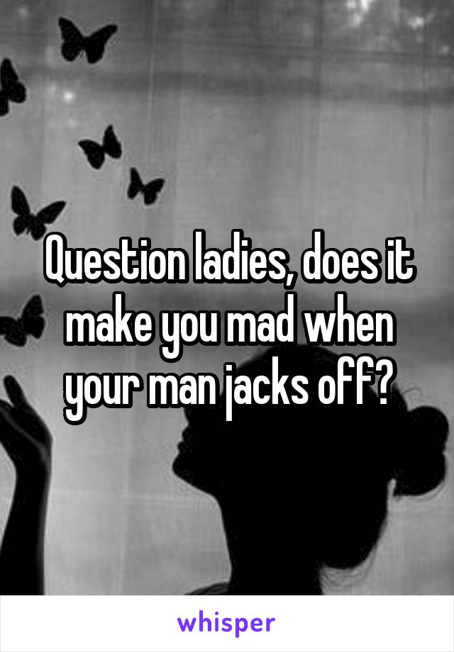 Question ladies, does it make you mad when your man jacks off?