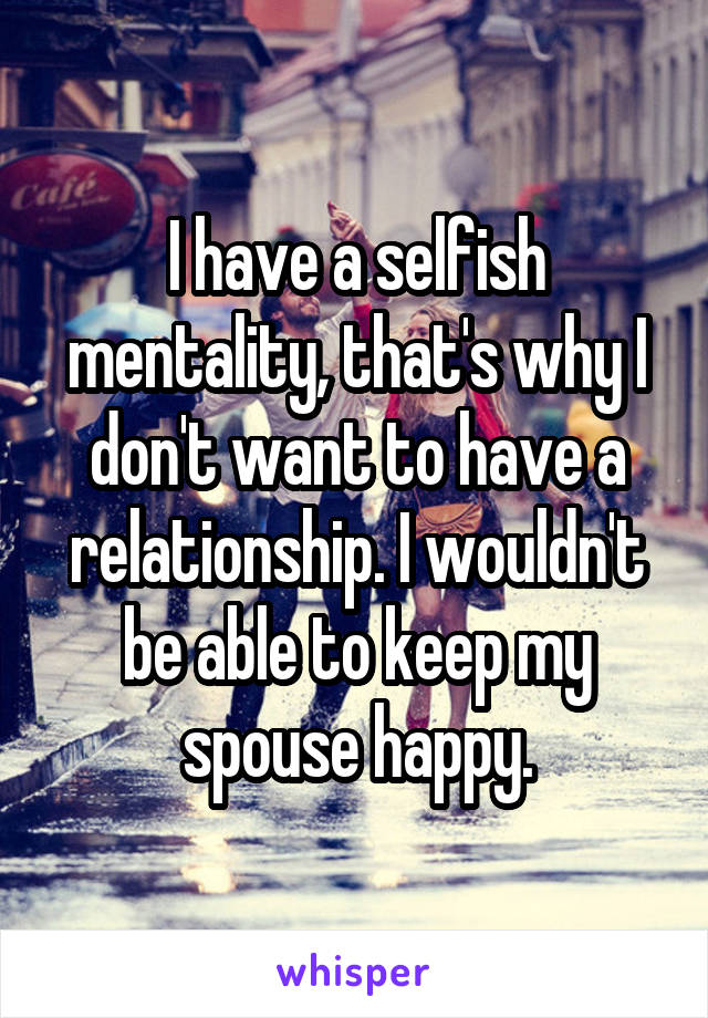 I have a selfish mentality, that's why I don't want to have a relationship. I wouldn't be able to keep my spouse happy.