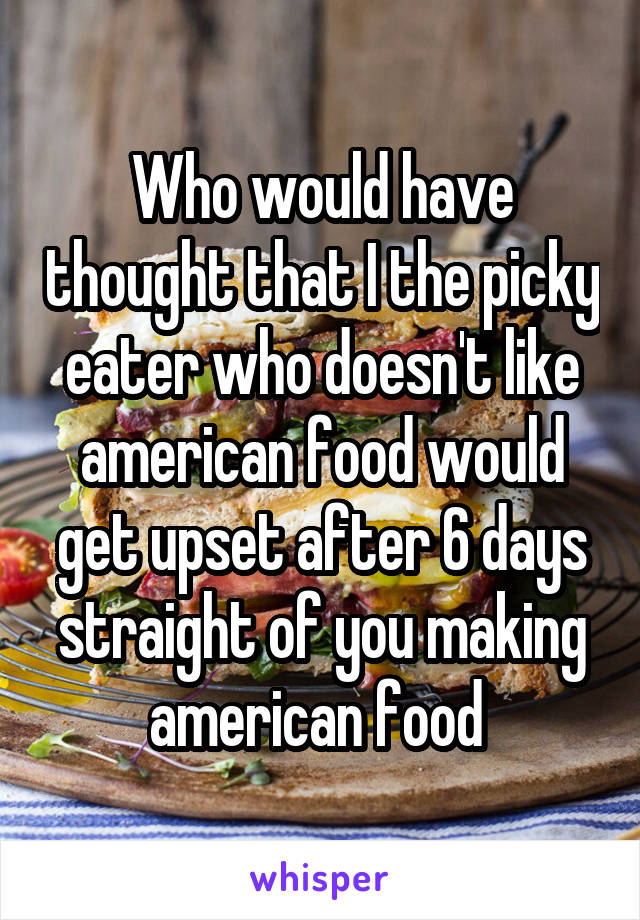 Who would have thought that I the picky eater who doesn't like american food would get upset after 6 days straight of you making american food 