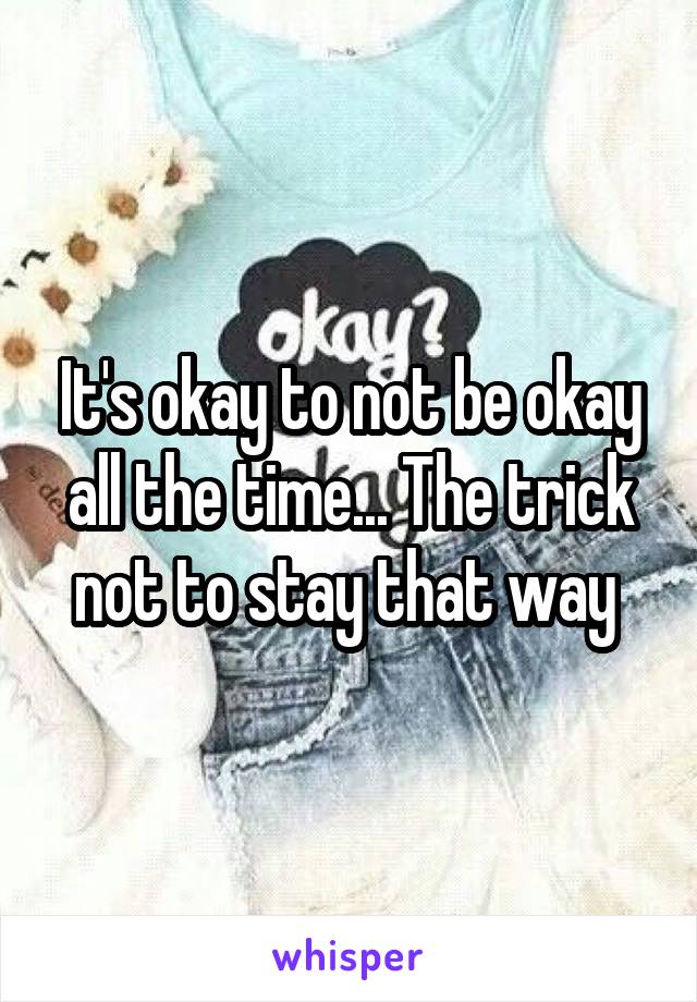 It's okay to not be okay all the time... The trick not to stay that way 