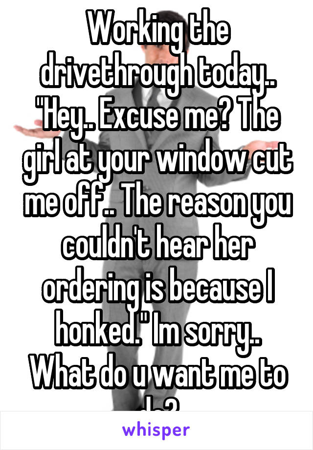 Working the drivethrough today.. "Hey.. Excuse me? The girl at your window cut me off.. The reason you couldn't hear her ordering is because I honked." Im sorry.. What do u want me to do?