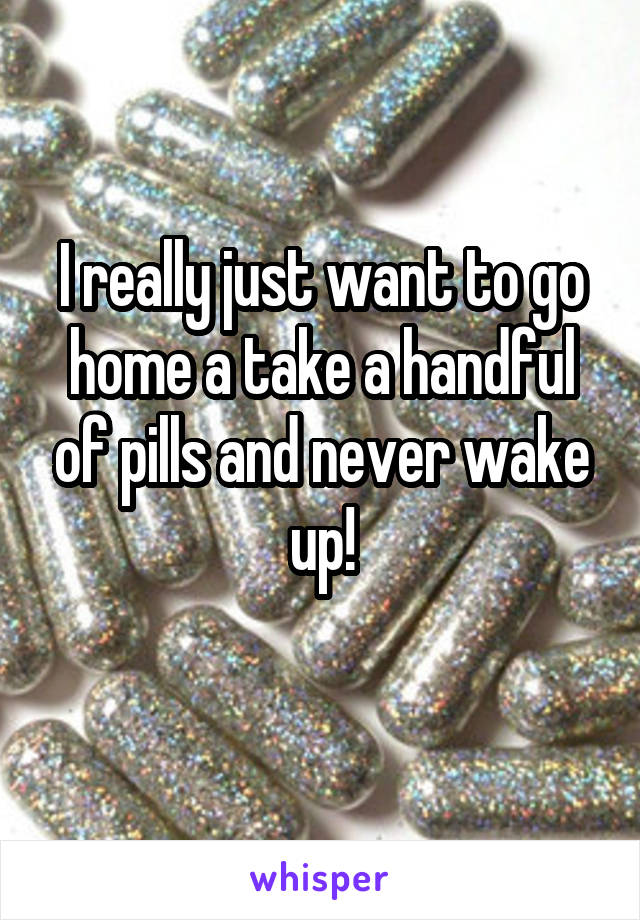 I really just want to go home a take a handful of pills and never wake up!
