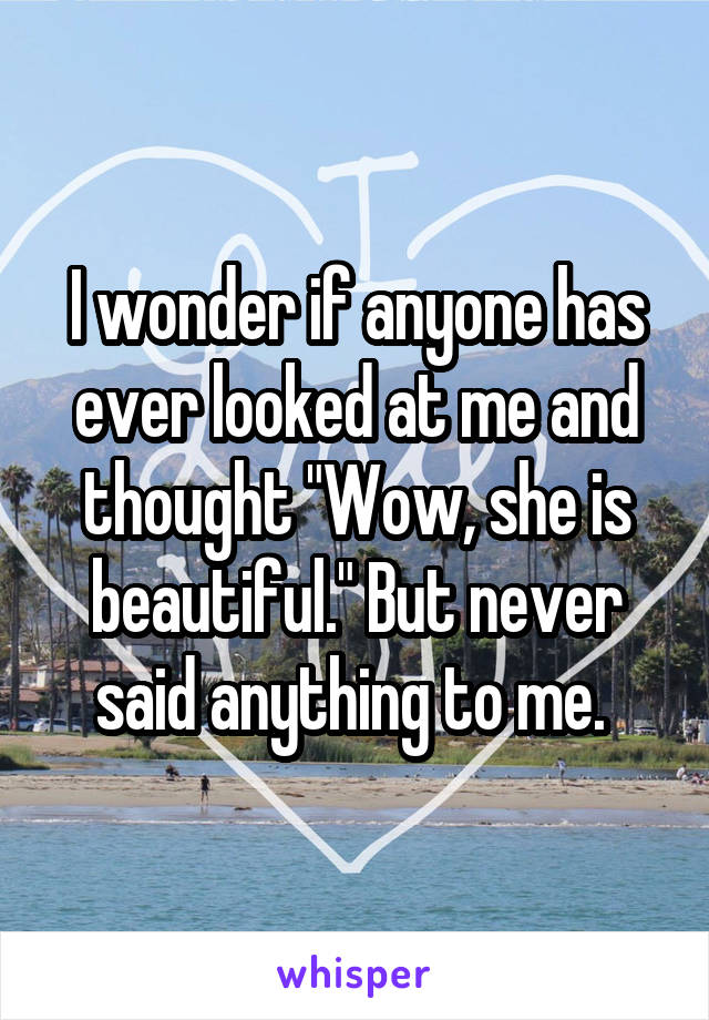 I wonder if anyone has ever looked at me and thought "Wow, she is beautiful." But never said anything to me. 