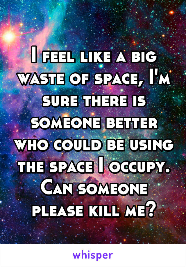 I feel like a big waste of space, I'm sure there is someone better who could be using the space I occupy. Can someone please kill me?