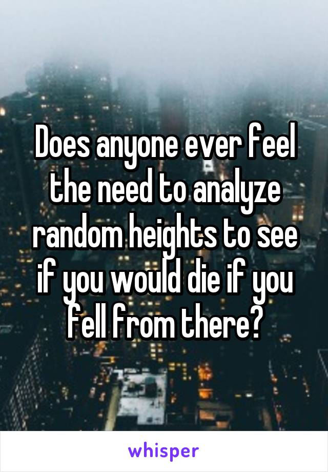 Does anyone ever feel the need to analyze random heights to see if you would die if you fell from there?