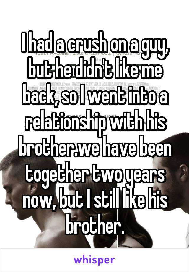 I had a crush on a guy, but he didn't like me back, so I went into a relationship with his brother.we have been together two years now, but I still like his brother.