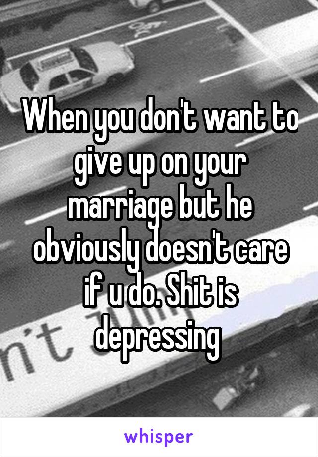 When you don't want to give up on your marriage but he obviously doesn't care if u do. Shit is depressing 