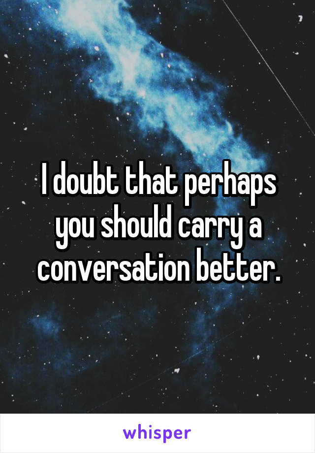 I doubt that perhaps you should carry a conversation better.