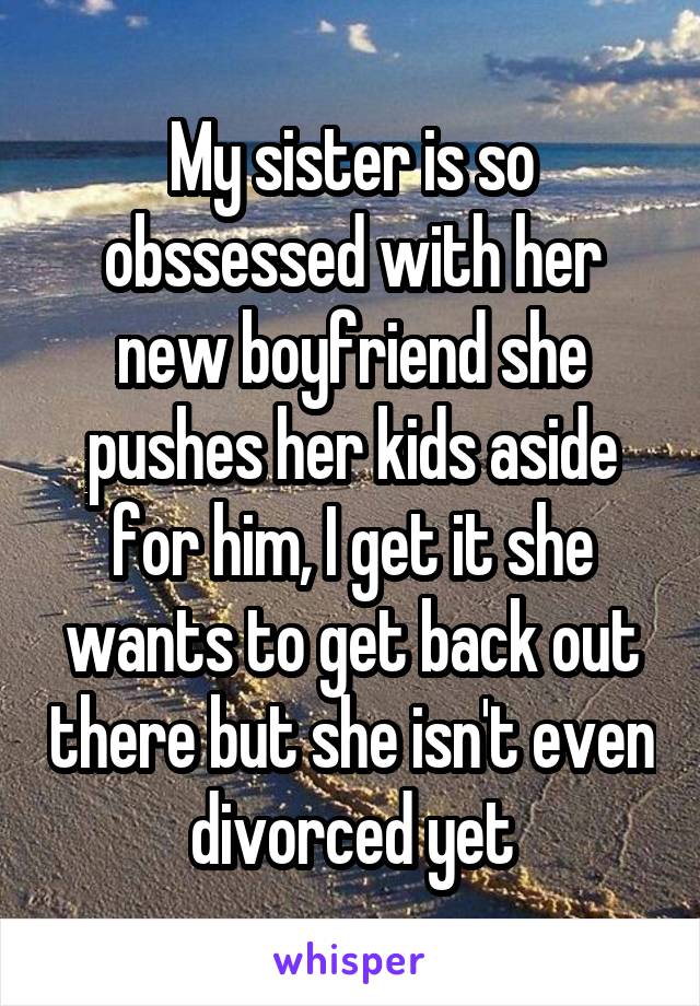 My sister is so obssessed with her new boyfriend she pushes her kids aside for him, I get it she wants to get back out there but she isn't even divorced yet