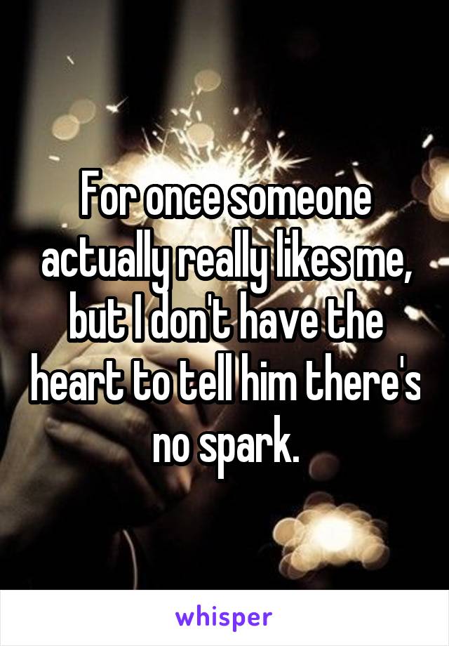 For once someone actually really likes me, but I don't have the heart to tell him there's no spark.