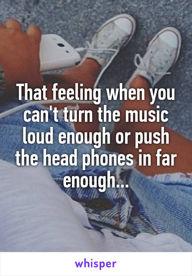 That feeling when you can't turn the music loud enough or push the head phones in far enough...