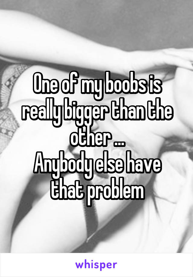 One of my boobs is really bigger than the other ...
Anybody else have that problem