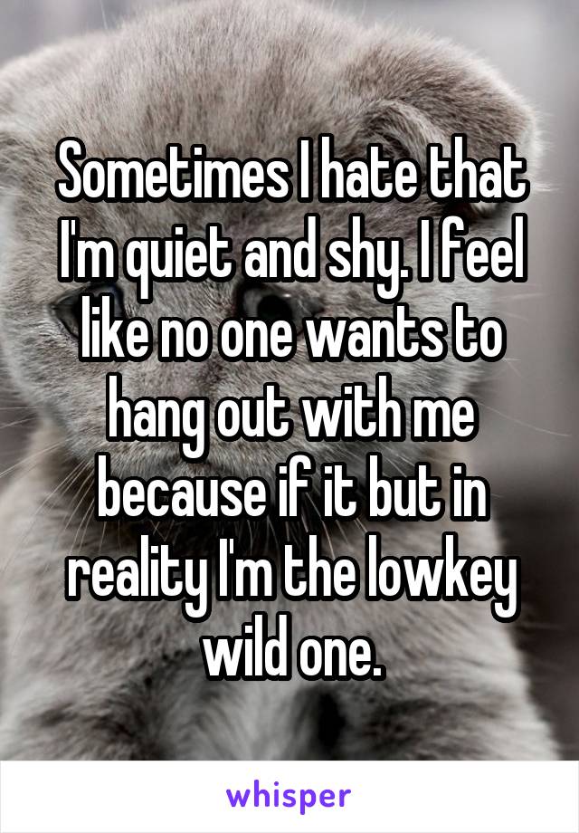 Sometimes I hate that I'm quiet and shy. I feel like no one wants to hang out with me because if it but in reality I'm the lowkey wild one.