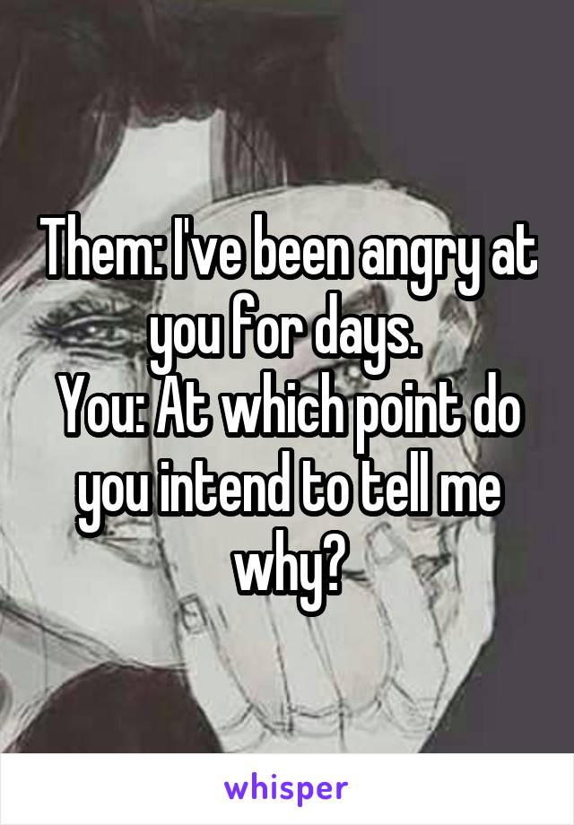 Them: I've been angry at you for days. 
You: At which point do you intend to tell me why?