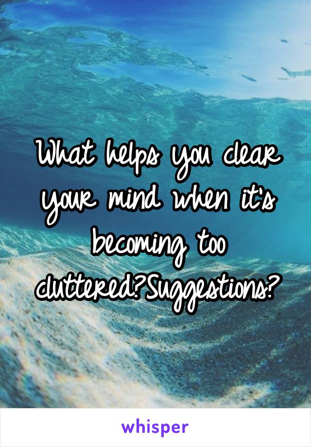 What helps you clear your mind when it's becoming too cluttered?Suggestions?