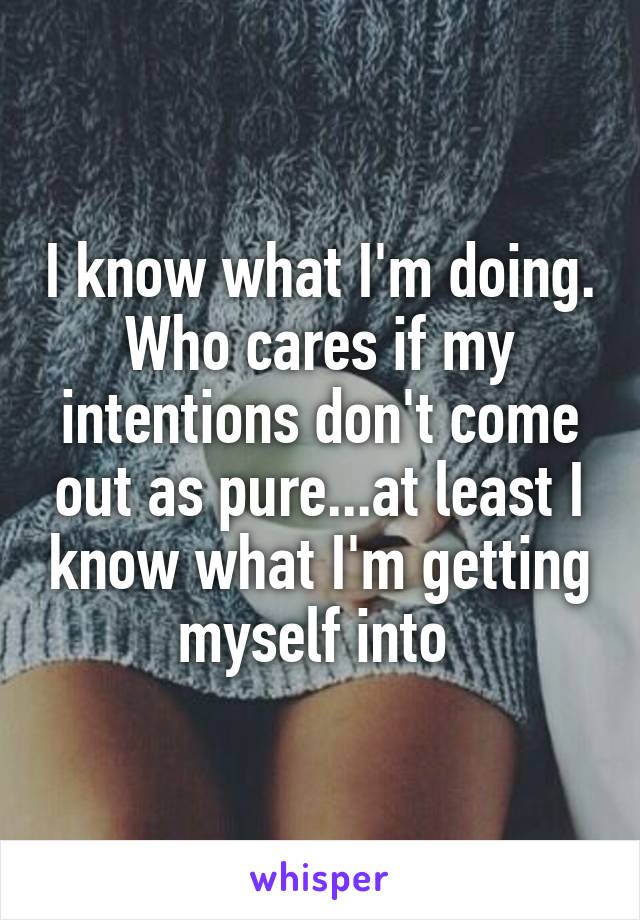 I know what I'm doing. Who cares if my intentions don't come out as pure...at least I know what I'm getting myself into 