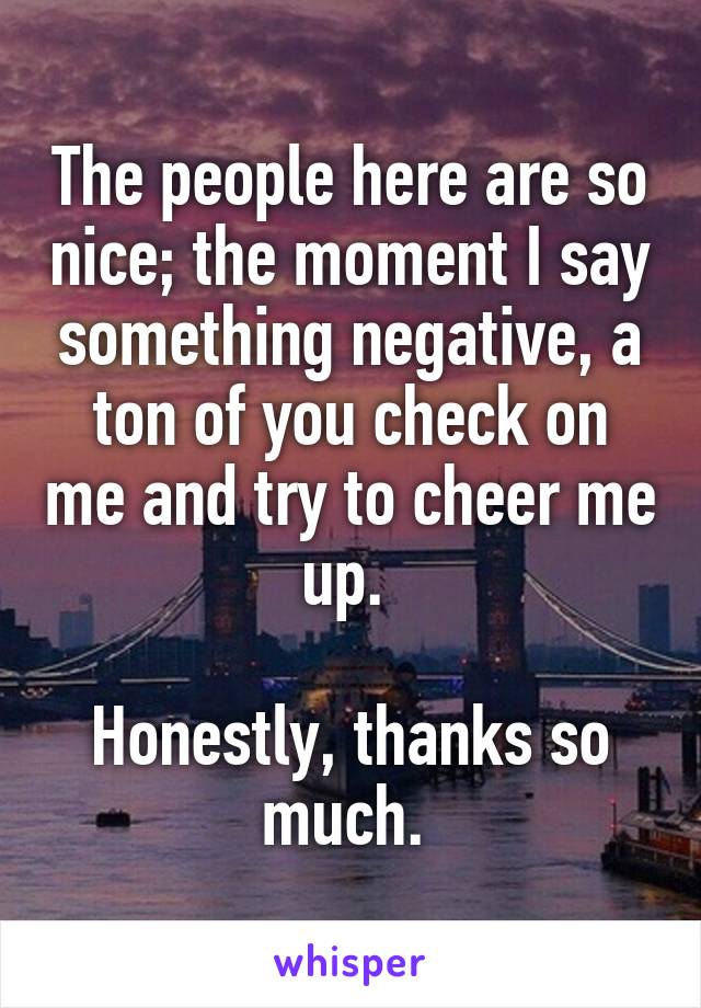 The people here are so nice; the moment I say something negative, a ton of you check on me and try to cheer me up. 

Honestly, thanks so much. 