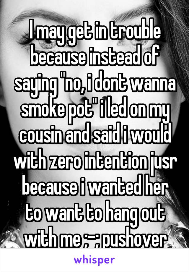 I may get in trouble because instead of saying "no, i dont wanna smoke pot" i led on my cousin and said i would with zero intention jusr because i wanted her to want to hang out with me ;-; pushover