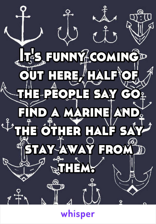 It's funny coming out here, half of the people say go find a marine and the other half say stay away from them. 