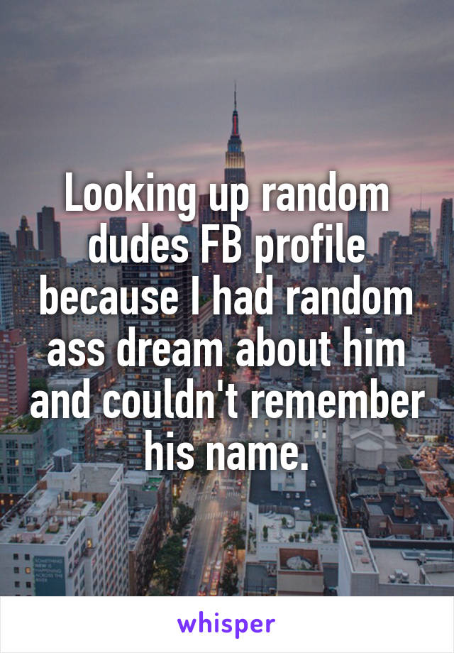 Looking up random dudes FB profile because I had random ass dream about him and couldn't remember his name.