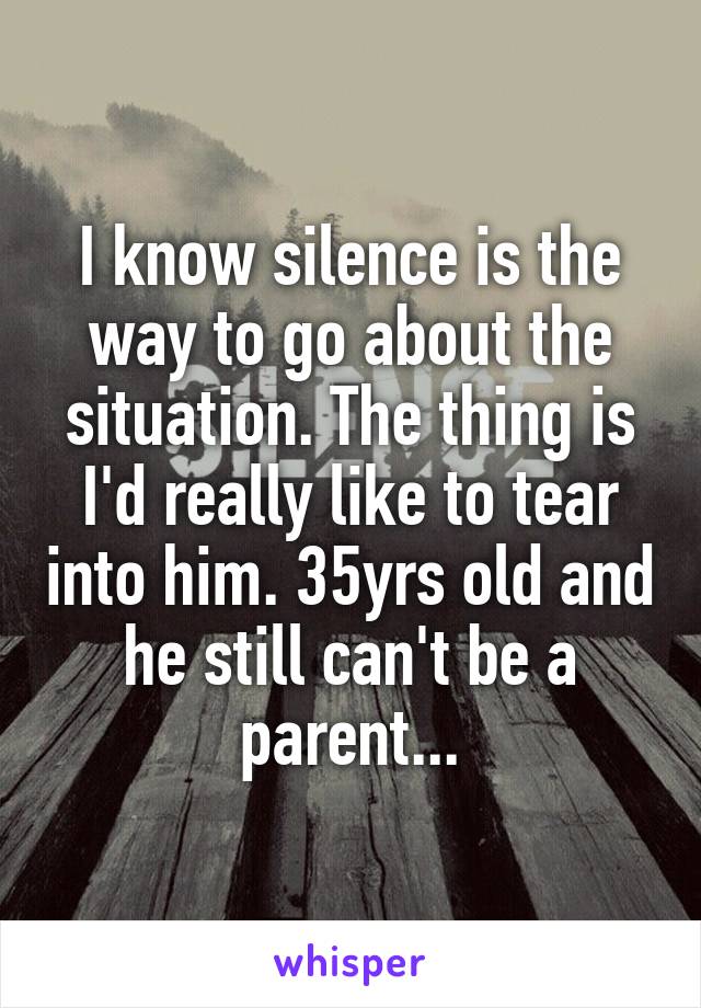 I know silence is the way to go about the situation. The thing is I'd really like to tear into him. 35yrs old and he still can't be a parent...