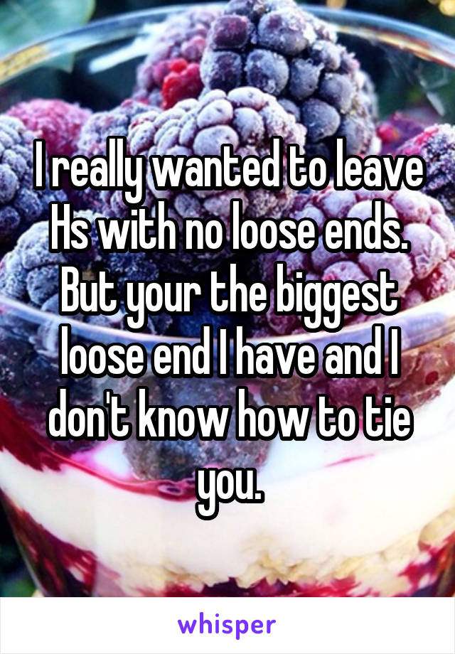 I really wanted to leave Hs with no loose ends. But your the biggest loose end I have and I don't know how to tie you.