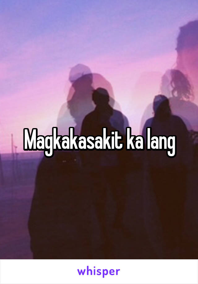 Magkakasakit ka lang