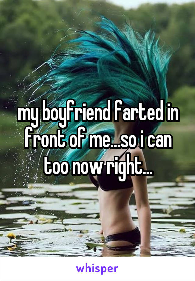 my boyfriend farted in front of me...so i can too now right...