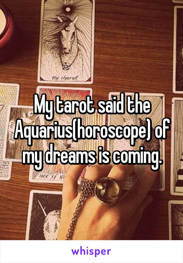 My tarot said the Aquarius(horoscope) of my dreams is coming.