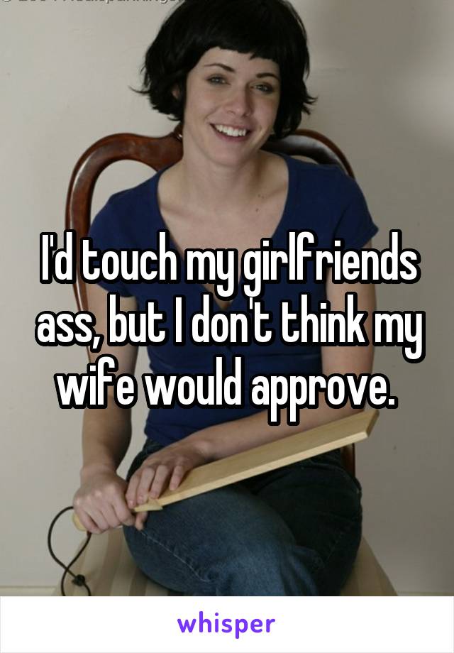 I'd touch my girlfriends ass, but I don't think my wife would approve. 