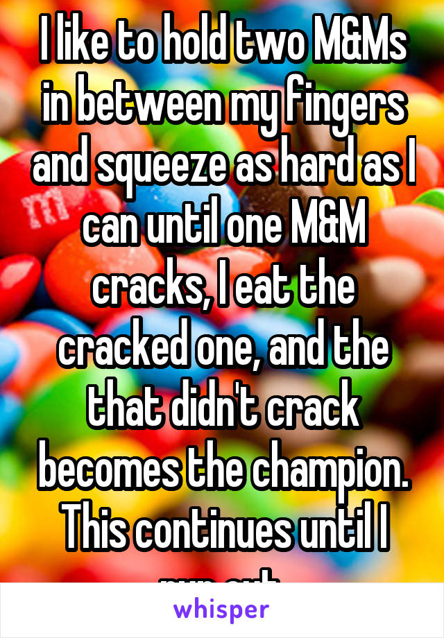 I like to hold two M&Ms in between my fingers and squeeze as hard as I can until one M&M cracks, I eat the cracked one, and the that didn't crack becomes the champion. This continues until I run out.