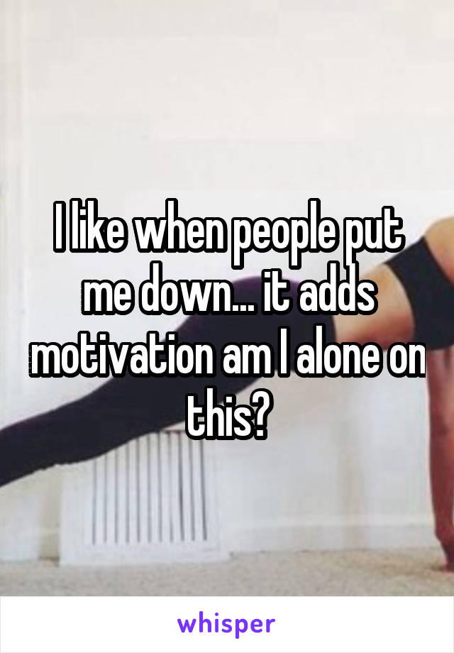 I like when people put me down... it adds motivation am I alone on this?