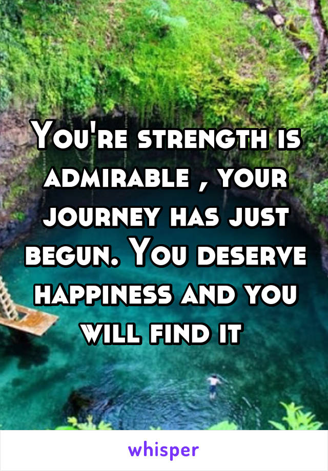 You're strength is admirable , your journey has just begun. You deserve happiness and you will find it 