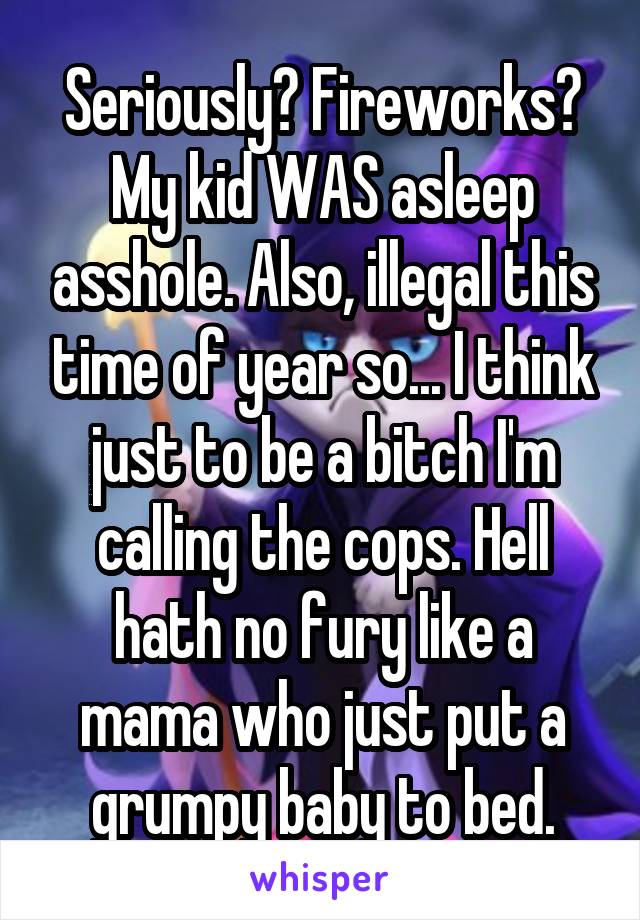 Seriously? Fireworks? My kid WAS asleep asshole. Also, illegal this time of year so... I think just to be a bitch I'm calling the cops. Hell hath no fury like a mama who just put a grumpy baby to bed.