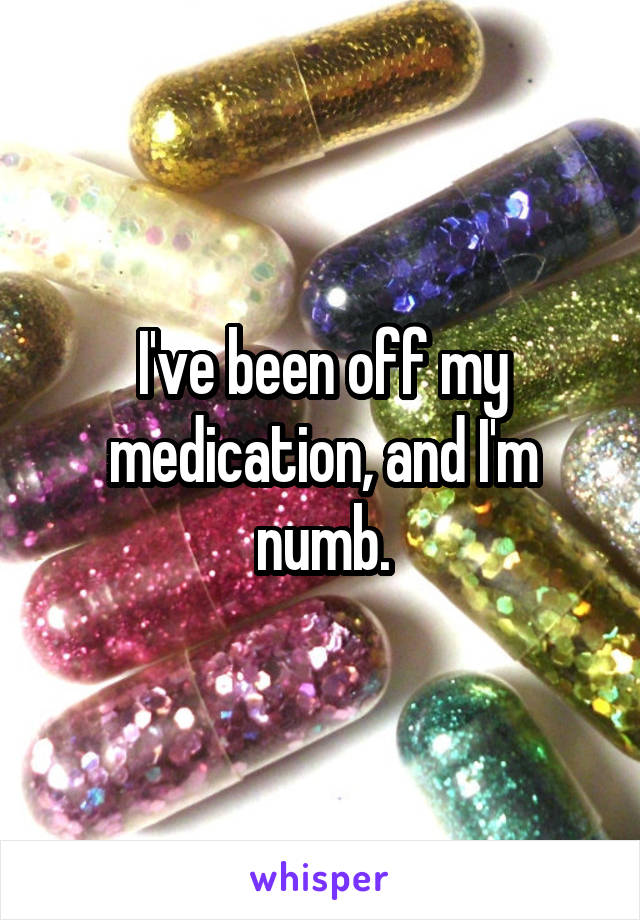 I've been off my medication, and I'm numb.