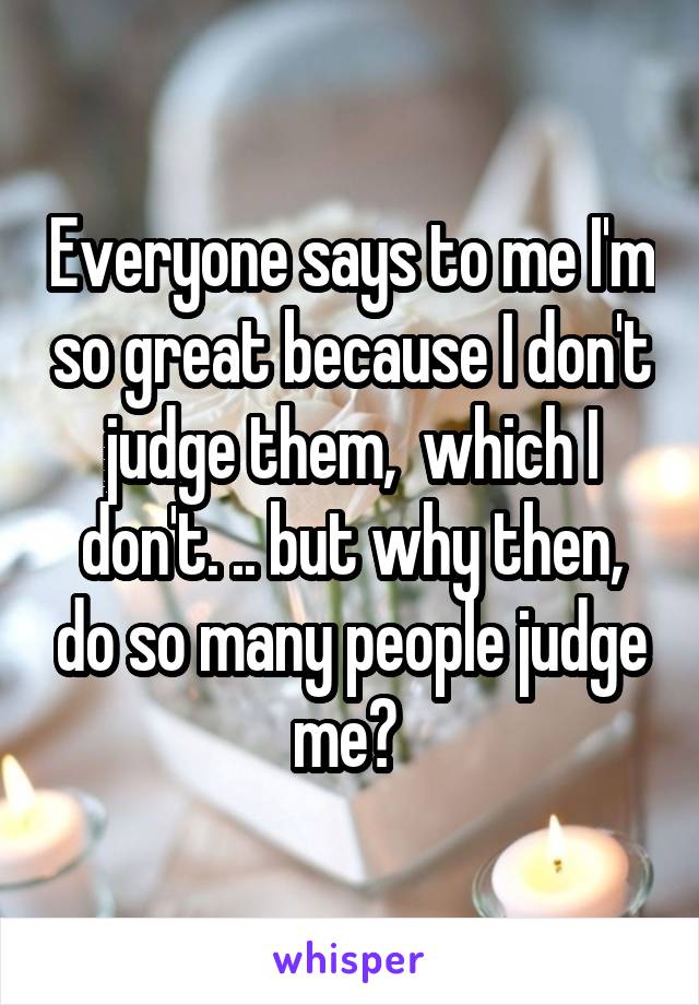 Everyone says to me I'm so great because I don't judge them,  which I don't. .. but why then, do so many people judge me? 