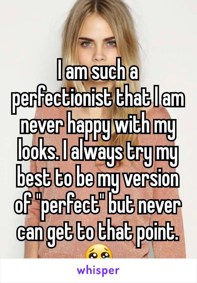 I am such a perfectionist that I am never happy with my looks. I always try my best to be my version of "perfect" but never can get to that point. 😢