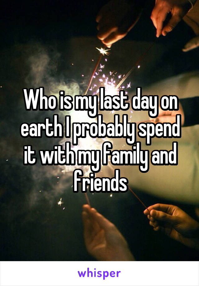 Who is my last day on earth I probably spend it with my family and friends