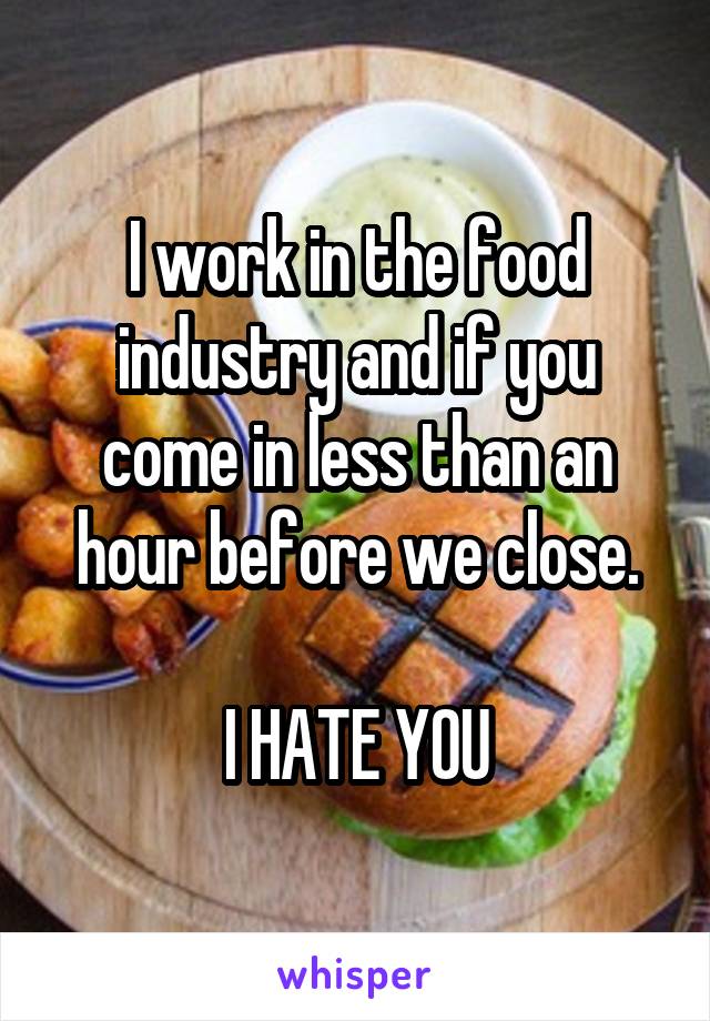 I work in the food industry and if you come in less than an hour before we close.

I HATE YOU