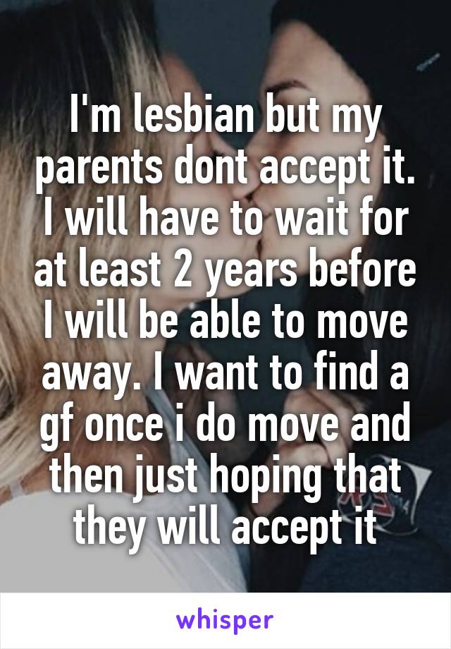 I'm lesbian but my parents dont accept it. I will have to wait for at least 2 years before I will be able to move away. I want to find a gf once i do move and then just hoping that they will accept it