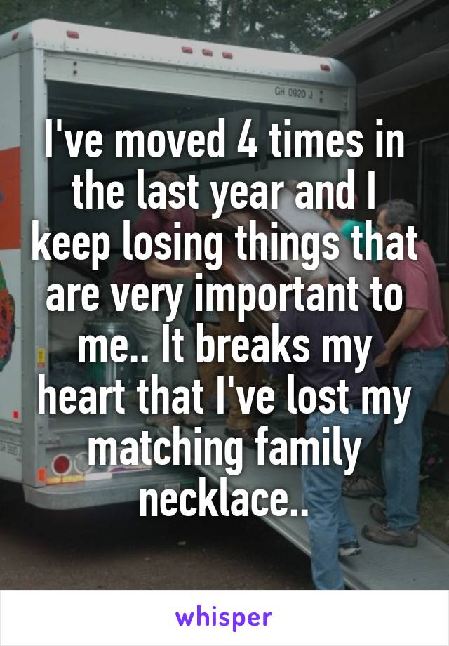 I've moved 4 times in the last year and I keep losing things that are very important to me.. It breaks my heart that I've lost my matching family necklace..