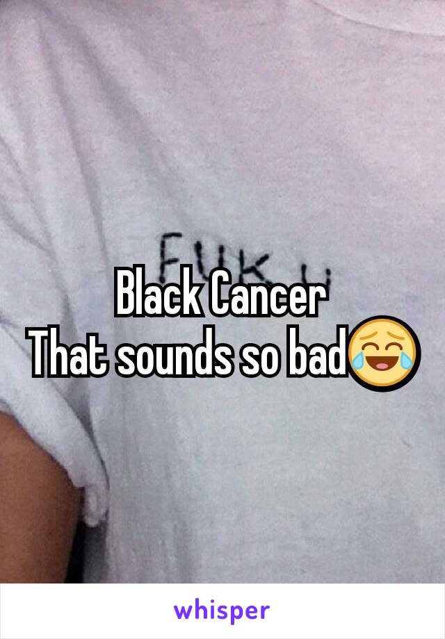 Black Cancer
That sounds so bad😂