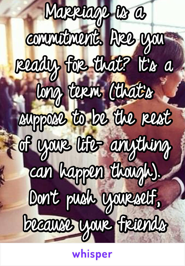 Marriage is a commitment. Are you ready for that? It's a long term (that's suppose to be the rest of your life- anything can happen though). Don't push yourself, because your friends are