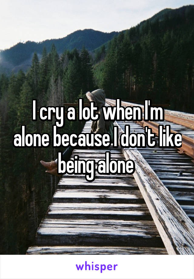 I cry a lot when I'm alone because I don't like being alone 