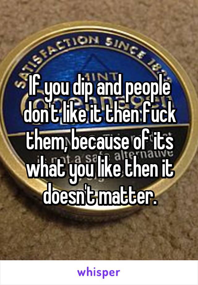 If you dip and people don't like it then fuck them, because of its what you like then it doesn't matter.