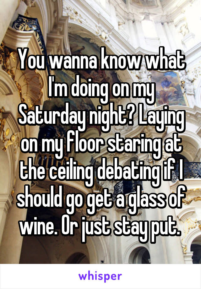 You wanna know what I'm doing on my Saturday night? Laying on my floor staring at the ceiling debating if I should go get a glass of wine. Or just stay put. 