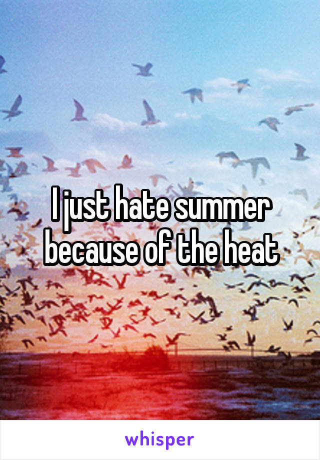 I just hate summer because of the heat