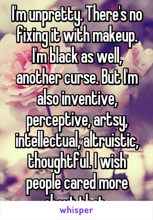 I'm unpretty. There's no fixing it with makeup. I'm black as well, another curse. But I'm also inventive, perceptive, artsy, intellectual, altruistic, thoughtful. I wish people cared more about that. 