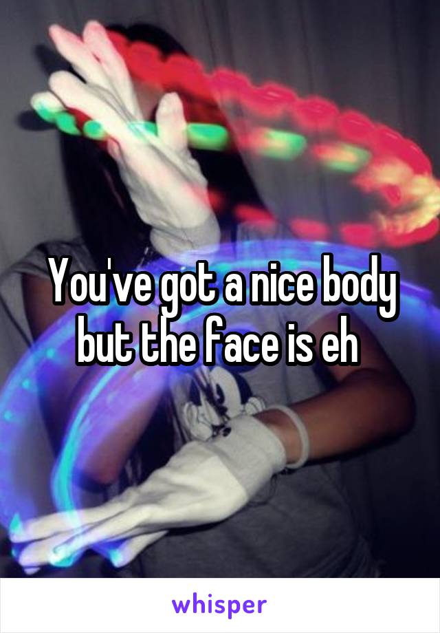 You've got a nice body but the face is eh 