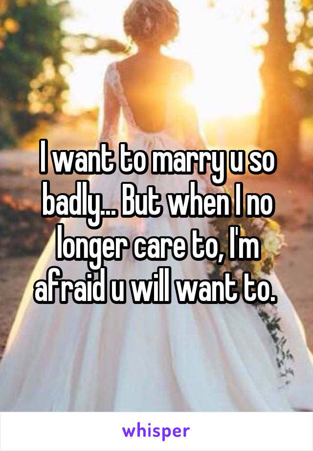 I want to marry u so badly... But when I no longer care to, I'm afraid u will want to. 